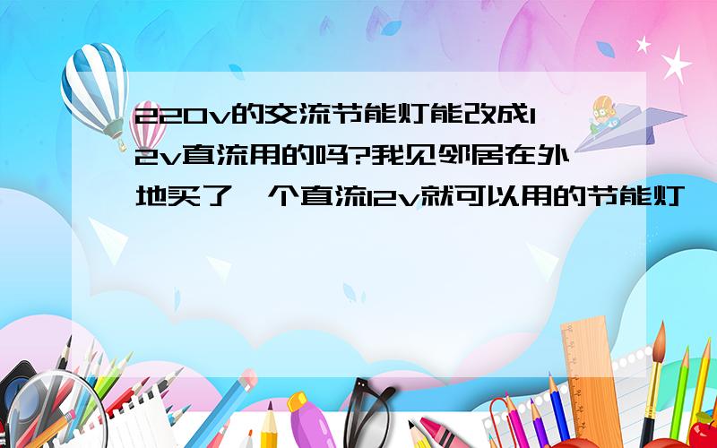 220v的交流节能灯能改成12v直流用的吗?我见邻居在外地买了一个直流12v就可以用的节能灯,我在本地没问到有卖的.请问能改吗?