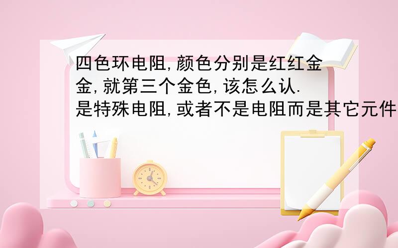 四色环电阻,颜色分别是红红金金,就第三个金色,该怎么认.是特殊电阻,或者不是电阻而是其它元件第三环怎么看都和第四环颜色一样