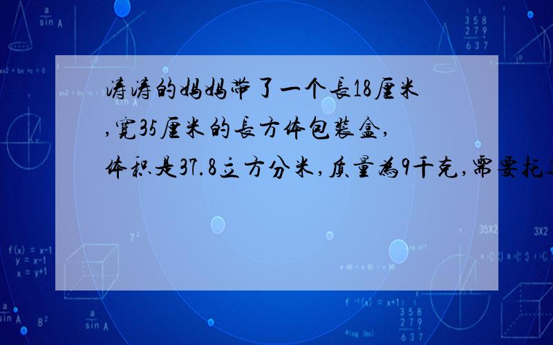 涛涛的妈妈带了一个长18厘米,宽35厘米的长方体包装盒,体积是37.8立方分米,质量为9千克,需要托运吗?乘坐飞机小常识对于体积超过20cm*40cm*55cm，质量超过10kg的行李，请将它托运。这样既减轻