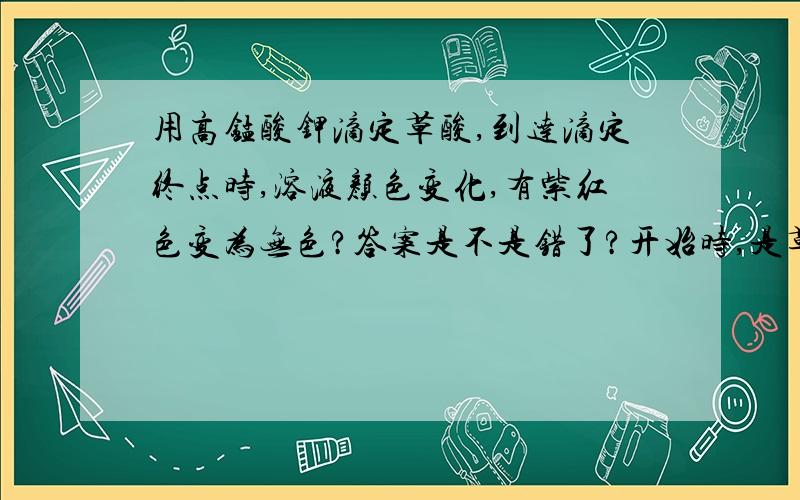 用高锰酸钾滴定草酸,到达滴定终点时,溶液颜色变化,有紫红色变为无色?答案是不是错了?开始时,是草酸过量,所以滴下去的高锰酸钾被反应掉,溶液无色,到达滴定终点时,应该变成高锰酸钾的颜