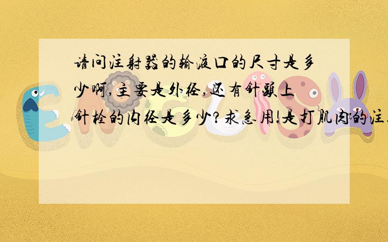 请问注射器的输液口的尺寸是多少啊,主要是外径,还有针头上针栓的内径是多少?求急用!是打肌肉的注射器的乳头尺寸...直径