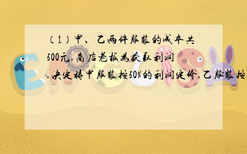 （1）甲、乙两件服装的成本共500元,商店老板为获取利润,决定将甲服装按50%的利润定价,乙服装按40%的利润定价．在实际出售时,应顾客要求,两件服装均按9折出售,这样商店共获利157元,求甲、