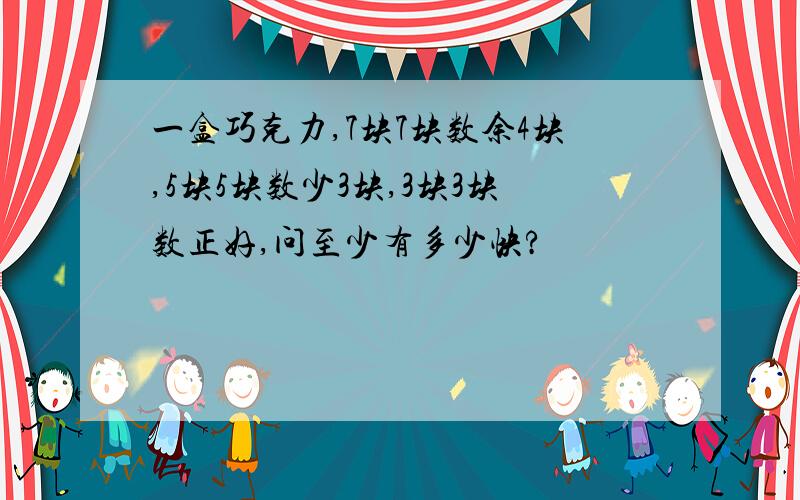 一盒巧克力,7块7块数余4块,5块5块数少3块,3块3块数正好,问至少有多少快?