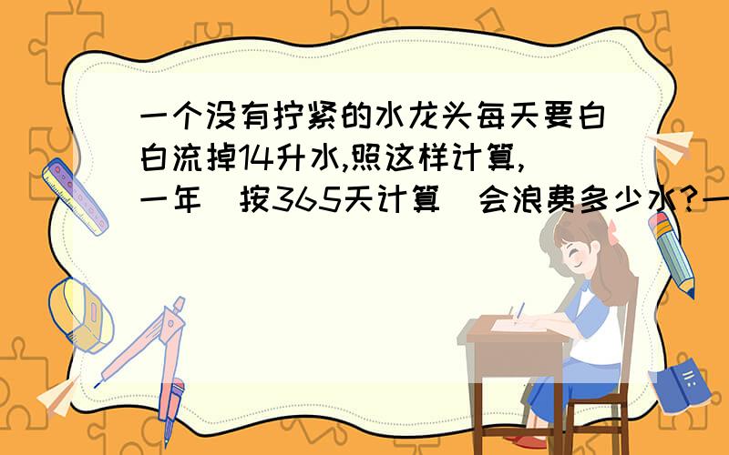 一个没有拧紧的水龙头每天要白白流掉14升水,照这样计算,一年（按365天计算）会浪费多少水?一辆长途客车3小时行了174千米.照这样的速度,它12小时可行多少千米?