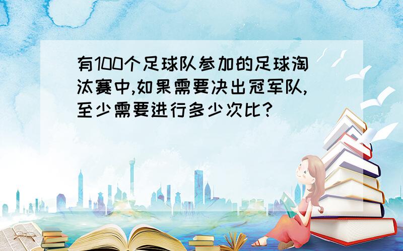 有100个足球队参加的足球淘汰赛中,如果需要决出冠军队,至少需要进行多少次比?