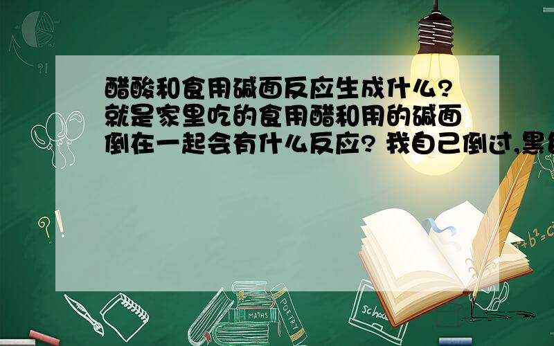 醋酸和食用碱面反应生成什么?就是家里吃的食用醋和用的碱面倒在一起会有什么反应? 我自己倒过,黑色的液体（对手没有腐蚀作用）,有一种难闻的气味,还产生了一些气泡,我想问一下那是什