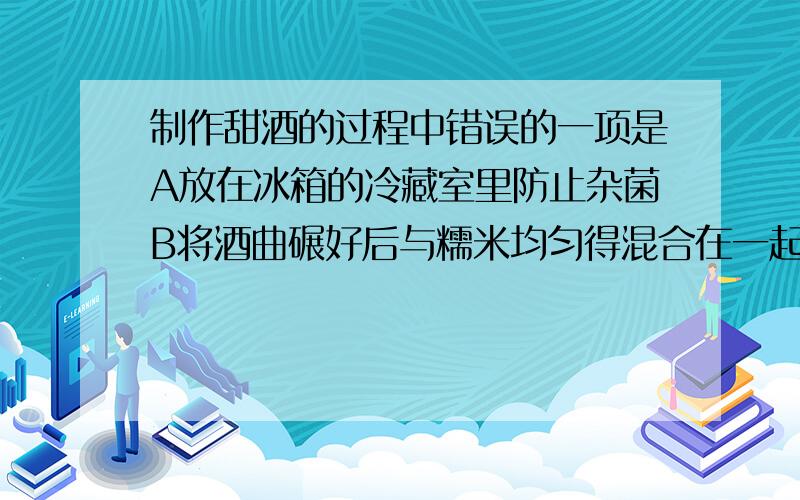 制作甜酒的过程中错误的一项是A放在冰箱的冷藏室里防止杂菌B将酒曲碾好后与糯米均匀得混合在一起C将容器尽量盖好 D将糯米蒸熟后再用