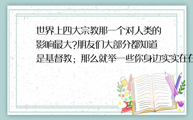 世界上四大宗教那一个对人类的影响最大?朋友们大部分都知道是基督教；那么就举一些你身边实实在在的例子我们一起来探讨一下好吗?