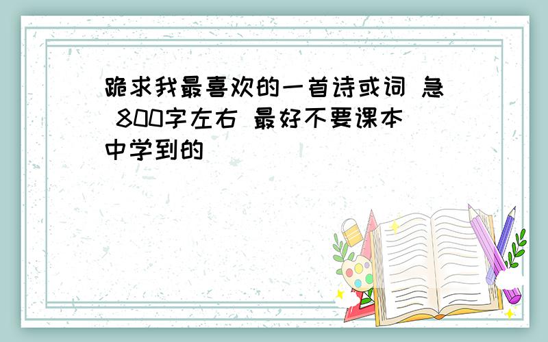 跪求我最喜欢的一首诗或词 急 800字左右 最好不要课本中学到的