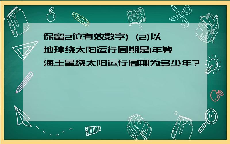 保留2位有效数字) (2)以地球绕太阳运行周期是1年算,海王星绕太阳运行周期为多少年?