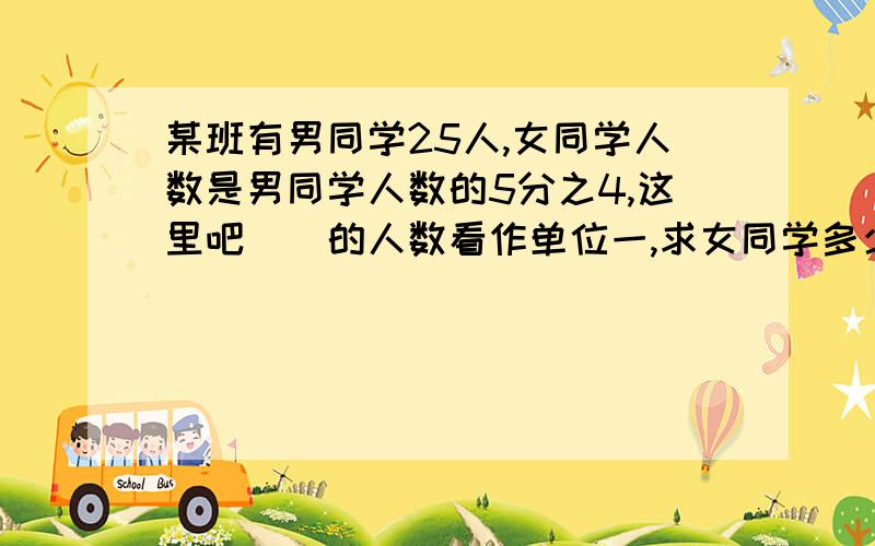 某班有男同学25人,女同学人数是男同学人数的5分之4,这里吧（）的人数看作单位一,求女同学多少人就是求（）的（）是多少列示是（）