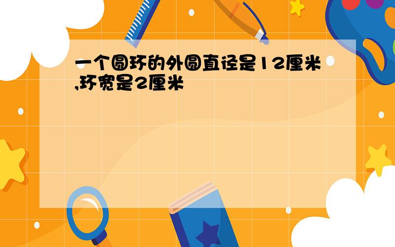 一个圆环的外圆直径是12厘米,环宽是2厘米