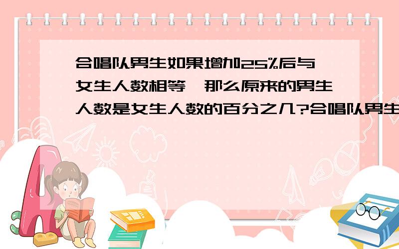 合唱队男生如果增加25%后与女生人数相等,那么原来的男生人数是女生人数的百分之几?合唱队男生如果增加25%后与女生人数相等,那么原来的男生人数是女生人数的百分之几?