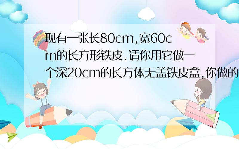 现有一张长80cm,宽60cm的长方形铁皮.请你用它做一个深20cm的长方体无盖铁皮盒,你做的铁皮盒的容积是多少?(焊接处及铁皮的厚度不计,容积越大越好)