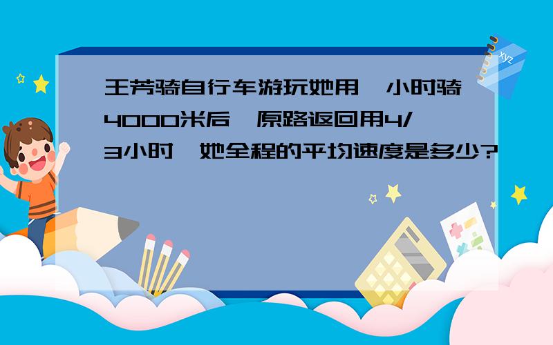 王芳骑自行车游玩她用一小时骑4000米后,原路返回用4/3小时,她全程的平均速度是多少?