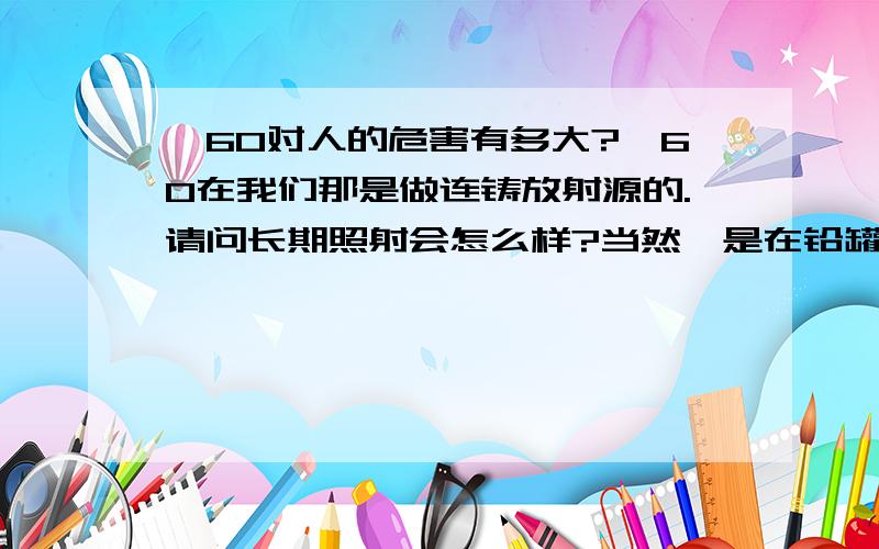 钴60对人的危害有多大?钴60在我们那是做连铸放射源的.请问长期照射会怎么样?当然钴是在铅罐密封中的