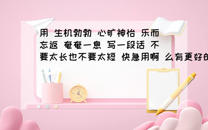 用 生机勃勃 心旷神怡 乐而忘返 奄奄一息 写一段话 不要太长也不要太短 快急用啊 么有更好的了？