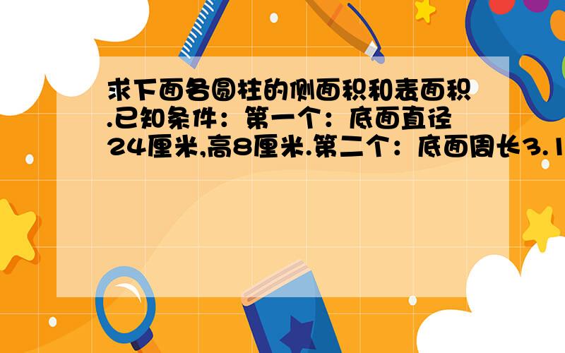 求下面各圆柱的侧面积和表面积.已知条件：第一个：底面直径24厘米,高8厘米.第二个：底面周长3.14米,高5米.第三个：底面半径2.高4分米.————————————————分割线————