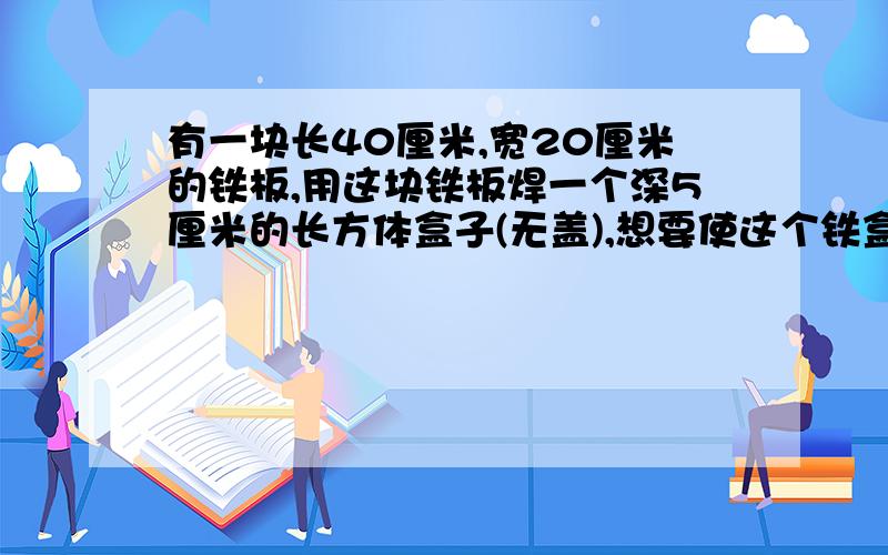 有一块长40厘米,宽20厘米的铁板,用这块铁板焊一个深5厘米的长方体盒子(无盖),想要使这个铁盒的容积尽量大.该怎样使用这块铁板呢?把设计方案画出来.