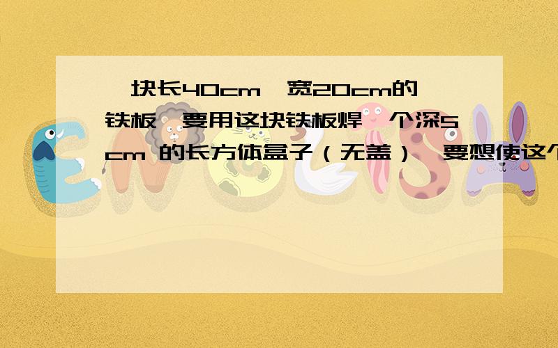 一块长40cm,宽20cm的铁板,要用这块铁板焊一个深5cm 的长方体盒子（无盖）,要想使这个铁盒的容积尽量大,你认为应该怎样使用这块铁板