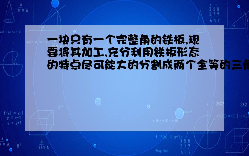 一块只有一个完整角的铁板,现要将其加工,充分利用铁板形态的特点尽可能大的分割成两个全等的三角形：方法一：如图一在角A的两边尽可能长的取AC=AB,再用圆规做弧取BD=DC,连接AD.方法二：