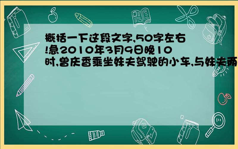 概括一下这段文字,50字左右!急2010年3月9日晚10时,曾庆香乘坐妹夫驾驶的小车,与妹夫两人谈笑着回家.曾庆香和妹夫途经北京六环路小汤山路段时,发现正前方一辆大众甲壳虫车失去控制翻在路