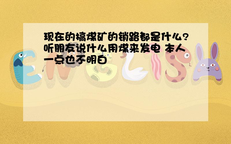 现在的搞煤矿的销路都是什么?听朋友说什么用煤来发电 本人一点也不明白