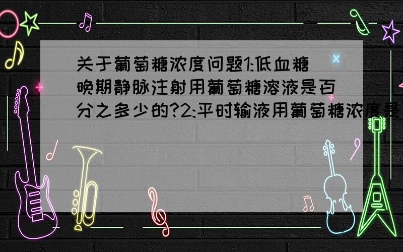 关于葡萄糖浓度问题1:低血糖晚期静脉注射用葡萄糖溶液是百分之多少的?2:平时输液用葡萄糖浓度是百分之多少?