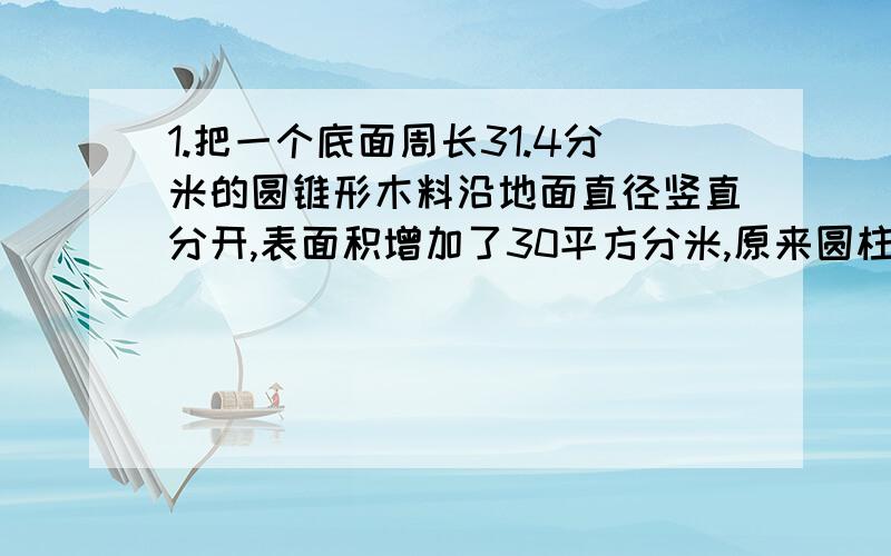 1.把一个底面周长31.4分米的圆锥形木料沿地面直径竖直分开,表面积增加了30平方分米,原来圆柱的体积是（ ）立方分米.2.把棱长为2分米的正方体木块,削成一个最大的圆锥,圆锥的体积是（ ）