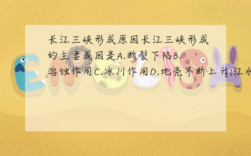 长江三峡形成原因长江三峡形成的主要成因是A.断裂下陷B.溶蚀作用C.冰川作用D.地壳不断上升,江水强烈下切.