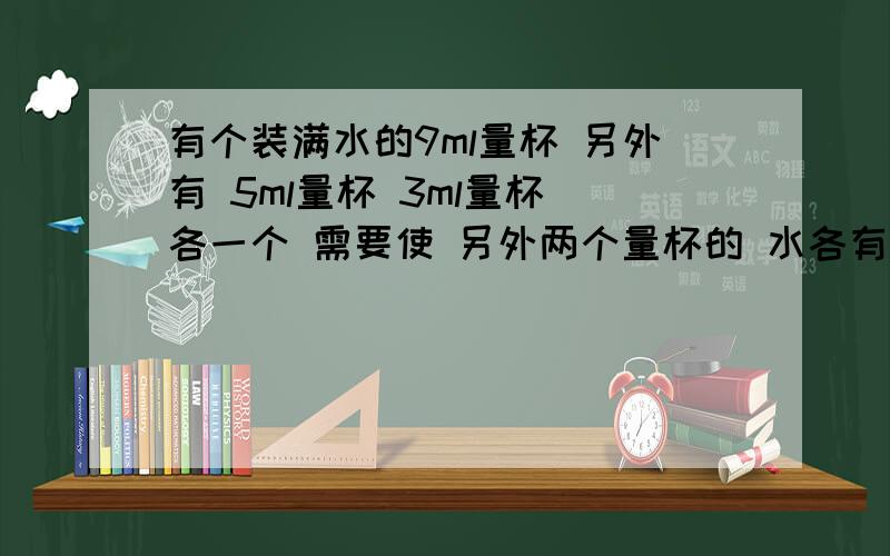 有个装满水的9ml量杯 另外有 5ml量杯 3ml量杯 各一个 需要使 另外两个量杯的 水各有 1ml 不能用 刻度和做