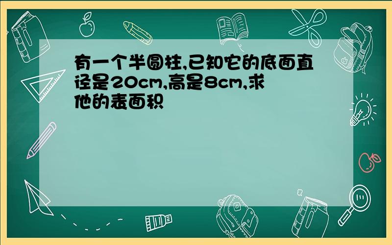 有一个半圆柱,已知它的底面直径是20cm,高是8cm,求他的表面积