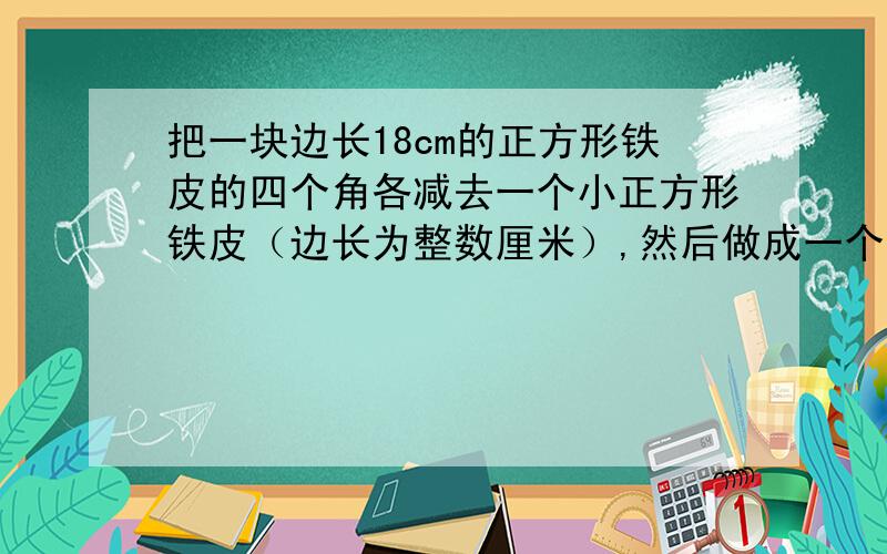 把一块边长18cm的正方形铁皮的四个角各减去一个小正方形铁皮（边长为整数厘米）,然后做成一个无盖的长方形铁盒.1.猜想：无盖长方形铁盒的容积最大是多少?2.验证：剪去的小正方形的边