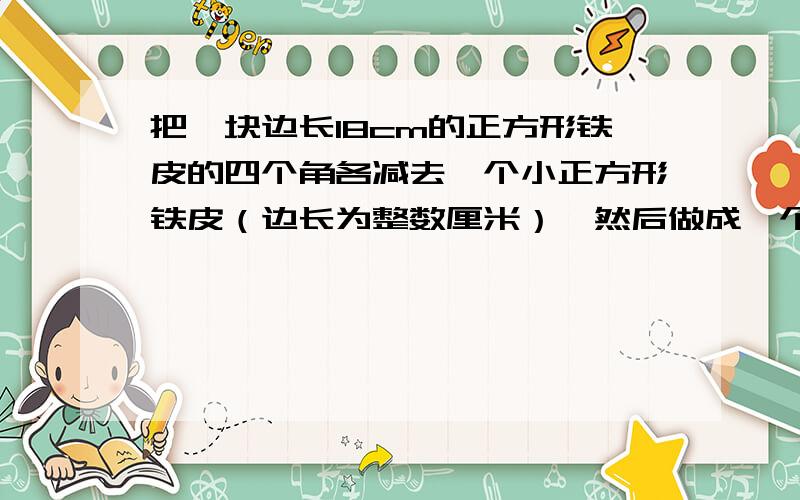 把一块边长18cm的正方形铁皮的四个角各减去一个小正方形铁皮（边长为整数厘米）,然后做成一个无盖的长方形铁盒.1.猜想：无盖长方形铁盒的容积最大是多少?2.验证：剪去的小正方形的边