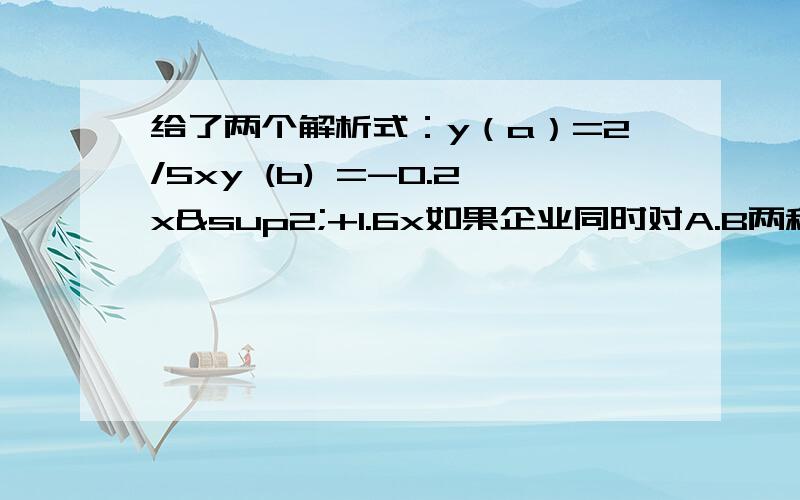 给了两个解析式：y（a）=2/5xy (b) =-0.2x²+1.6x如果企业同时对A.B两种产品共同投资10万元,请你设计一个方案使获得的利润最大,x=10万元