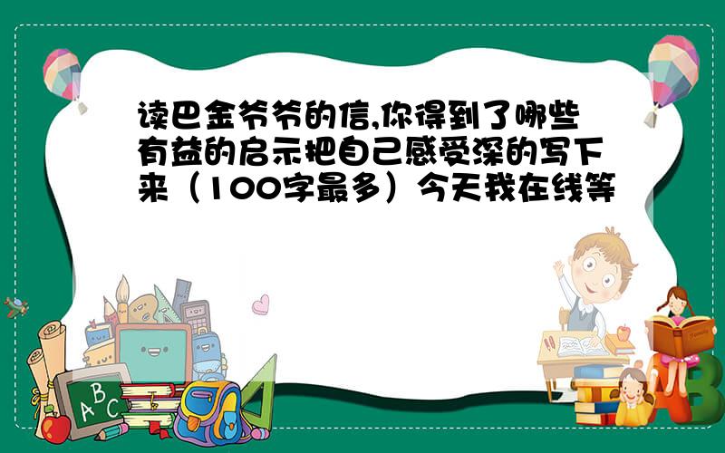 读巴金爷爷的信,你得到了哪些有益的启示把自己感受深的写下来（100字最多）今天我在线等