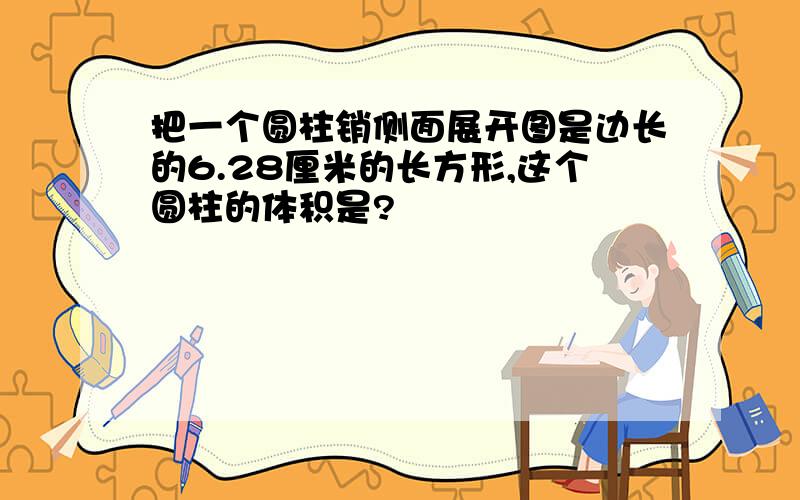 把一个圆柱销侧面展开图是边长的6.28厘米的长方形,这个圆柱的体积是?