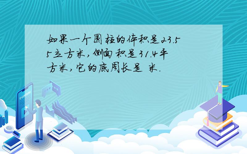 如果一个圆柱的体积是23.55立方米,侧面积是31.4平方米,它的底周长是 米.