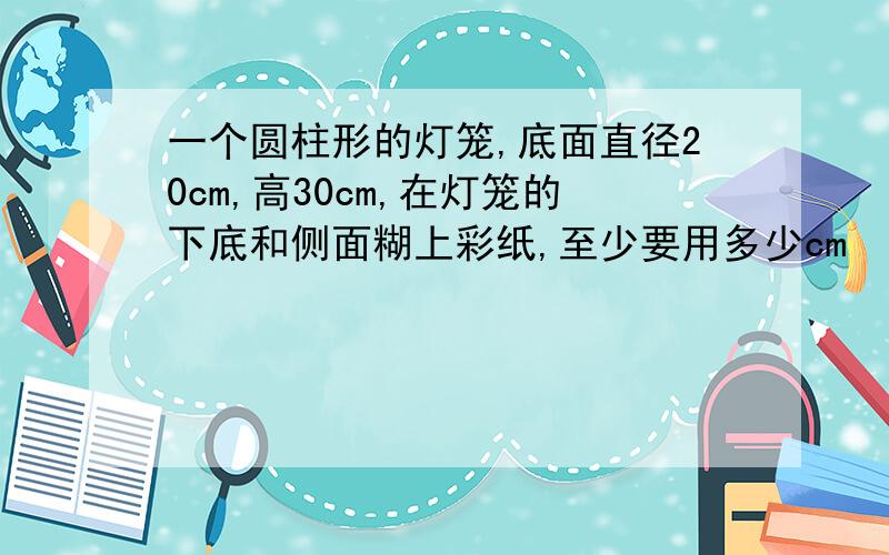 一个圆柱形的灯笼,底面直径20cm,高30cm,在灯笼的下底和侧面糊上彩纸,至少要用多少cm²的彩纸?