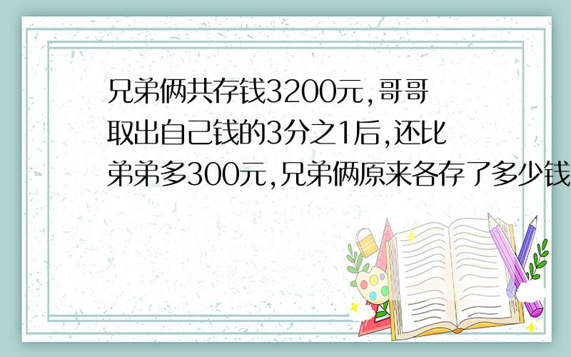 兄弟俩共存钱3200元,哥哥取出自己钱的3分之1后,还比弟弟多300元,兄弟俩原来各存了多少钱?学霸们帮忙.