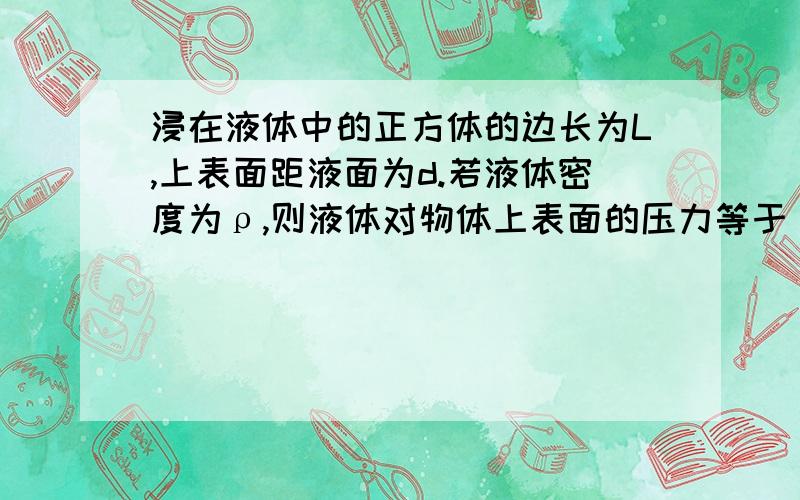 浸在液体中的正方体的边长为L,上表面距液面为d.若液体密度为ρ,则液体对物体上表面的压力等于（）,方向是（）；对物体下表面的压力等于（）,方向是（）；这两个平面的压力差等于（）,