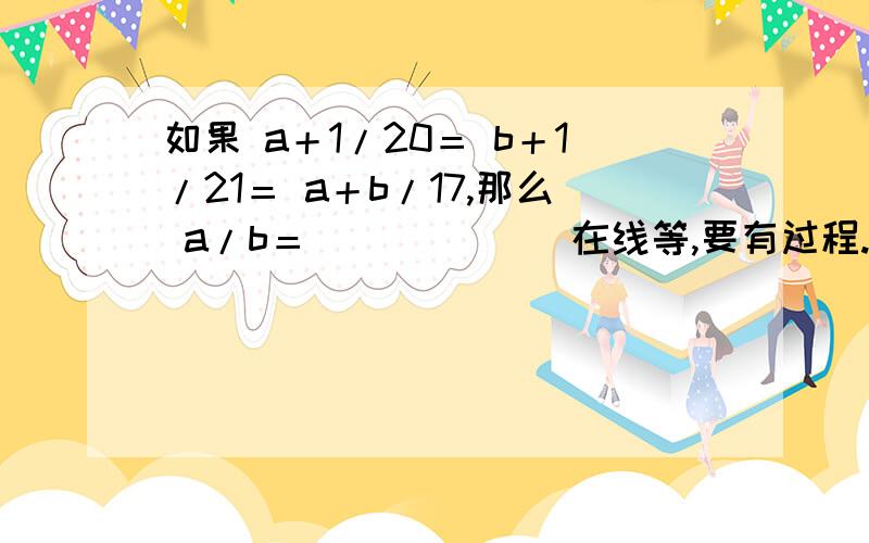 如果 a＋1/20＝ b＋1/21＝ a＋b/17,那么 a/b＝_____． 在线等,要有过程.题目是：如果 （a＋1）/20＝（b＋1）/21＝（a＋b）/17,那么 a/b＝_____．(⊙o⊙)…抱歉我没说清楚,是有括号的.