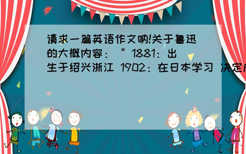 请求一篇英语作文呐!关于鲁迅的大概内容：“ 1881：出生于绍兴浙江 1902：在日本学习 决定成为一名医生 1918：写了他第一本小说 1936：去世 ” 请大家能够按照这个题材写一篇不少于60字的