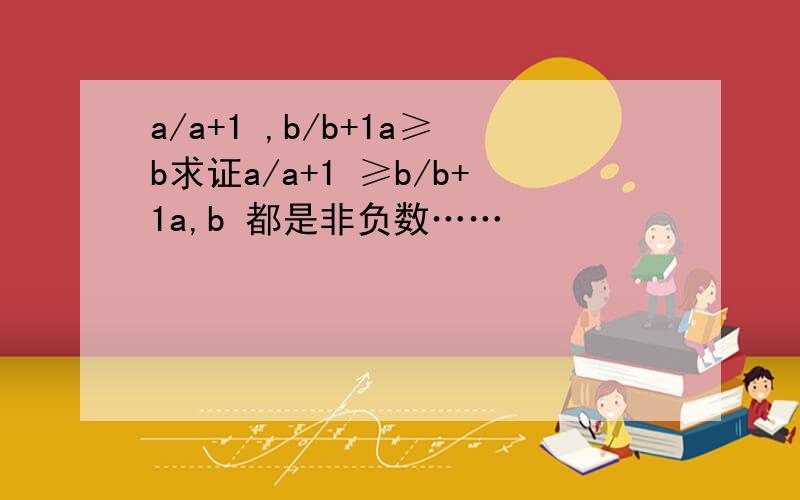 a/a+1 ,b/b+1a≥b求证a/a+1 ≥b/b+1a,b 都是非负数……