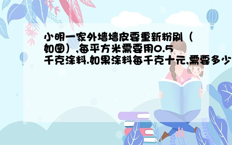 小明一家外墙墙皮要重新粉刷（如图）,每平方米需要用0.5千克涂料.如果涂料每千克十元,需要多少钱?