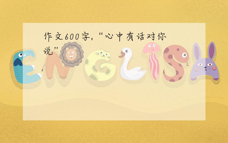 作文600字,“心中有话对你说”