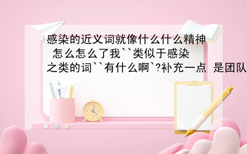 感染的近义词就像什么什么精神 怎么怎么了我``类似于感染之类的词``有什么啊`?补充一点 是团队精神