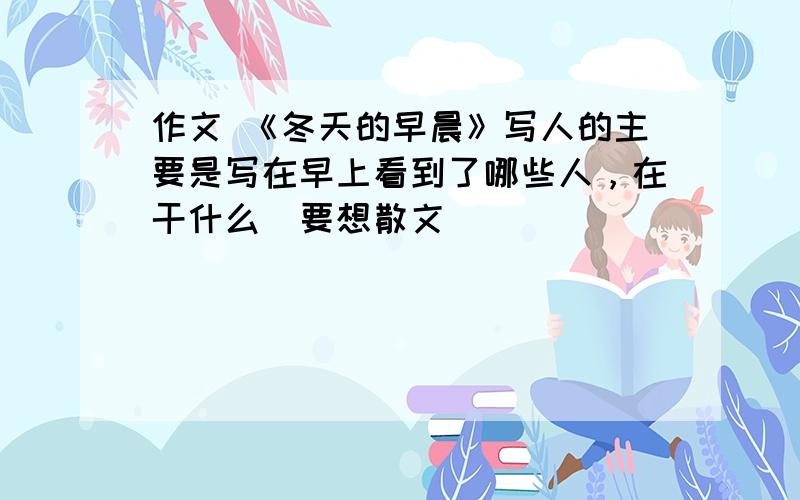 作文 《冬天的早晨》写人的主要是写在早上看到了哪些人，在干什么（要想散文）