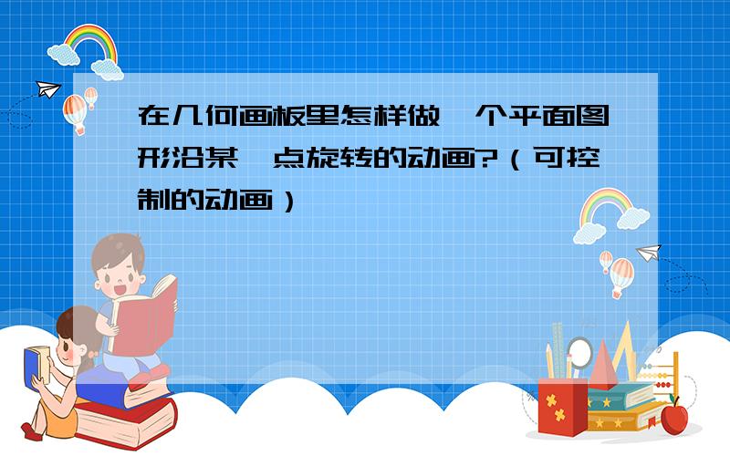 在几何画板里怎样做一个平面图形沿某一点旋转的动画?（可控制的动画）