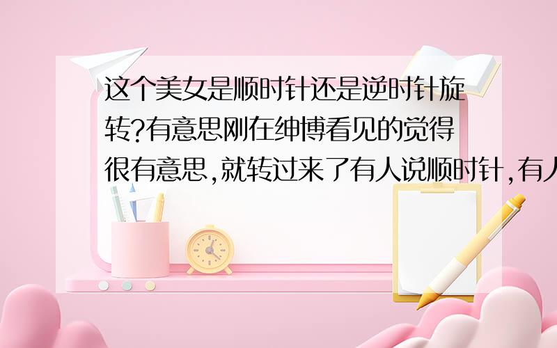 这个美女是顺时针还是逆时针旋转?有意思刚在绅博看见的觉得很有意思,就转过来了有人说顺时针,有人说逆时针,有人说有时顺时针,有时逆时针.